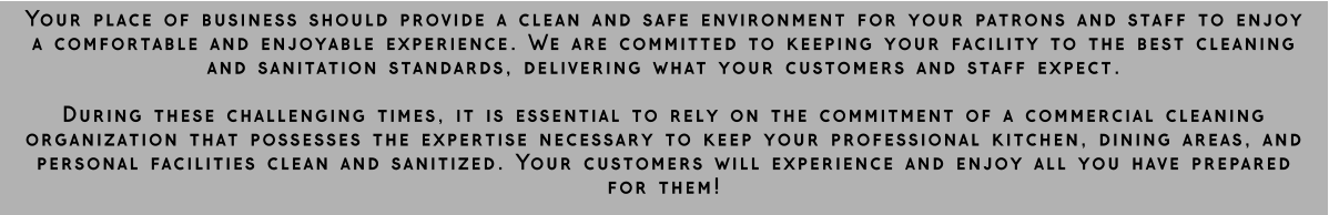 Your place of business should provide a clean and safe environment for your patrons and staff to enjoy a comfortable and enjoyable experience. We are committed to keeping your facility to the best cleaning and sanitation standards, delivering what your customers and staff expect.  During these challenging times, it is essential to rely on the commitment of a commercial cleaning organization that possesses the expertise necessary to keep your professional kitchen, dining areas, and personal facilities clean and sanitized. Your customers will experience and enjoy all you have prepared for them!